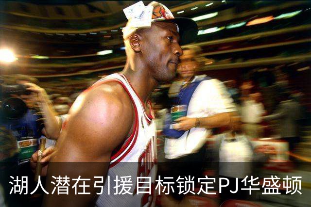 湖人潜在引援目标锁定PJ华盛顿